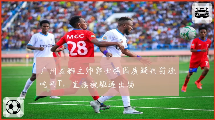 广州龙狮主帅郭士强因质疑判罚连吃两T，直接被驱逐出场