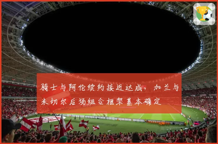 骑士与阿伦续约接近达成，加兰与米切尔后场组合框架基本确定