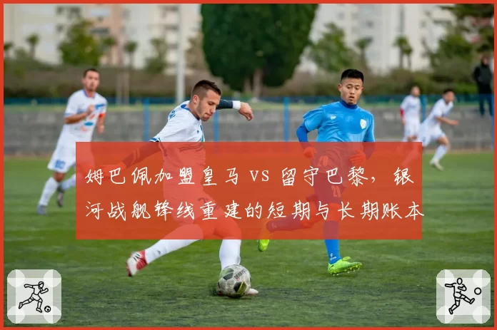 姆巴佩加盟皇马 vs 留守巴黎，银河战舰锋线重建的短期与长期账本