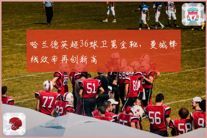 哈兰德英超36球卫冕金靴,曼城锋线效率再创新高