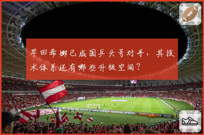 早田希娜已成国乒头号对手，其技术体系还有哪些升级空间？