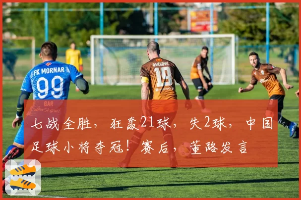 七战全胜，狂轰21球，失2球，中国足球小将夺冠！赛后，董路发言
