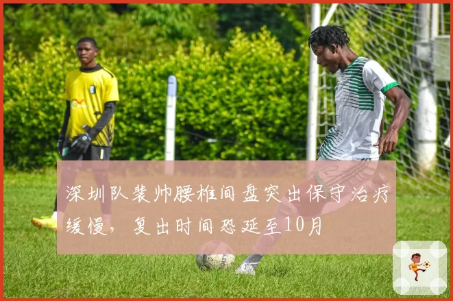 深圳队裴帅腰椎间盘突出保守治疗缓慢，复出时间恐延至10月