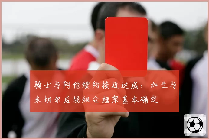 骑士与阿伦续约接近达成，加兰与米切尔后场组合框架基本确定