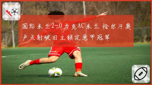 国际米兰2-0力克AC米兰 恰尔汗奥卢点射破旧主锁定意甲冠军