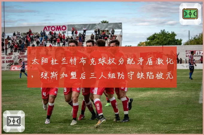 太阳杜兰特布克球权分配矛盾激化，琼斯加盟后三人组防守缺陷被无限放大