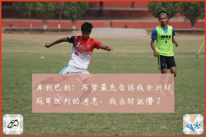库利巴利：布努最先告诉我非洲杯冠军改判的消息，我当时就懵了