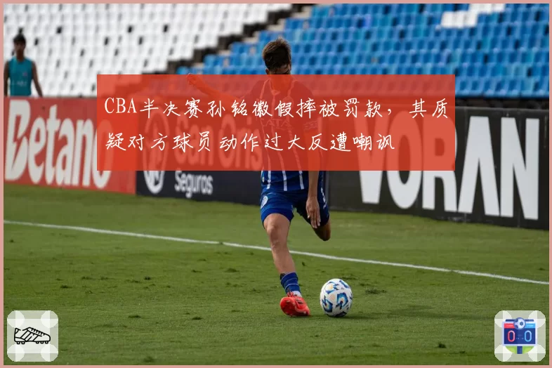 CBA半决赛孙铭徽假摔被罚款,其质疑对方球员动作过大反遭嘲讽