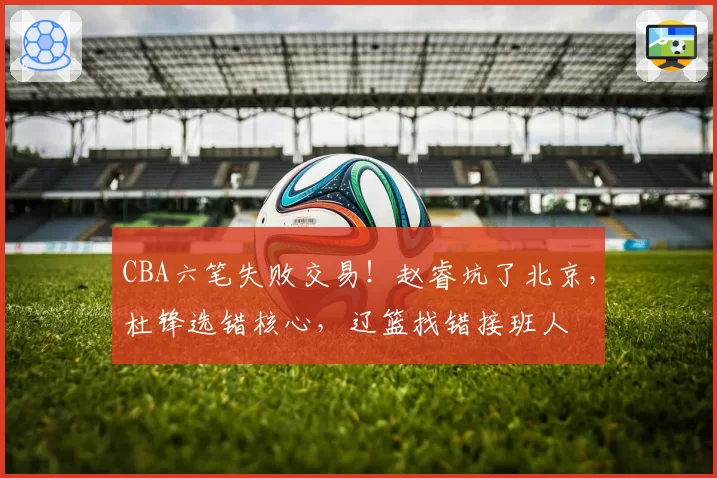 CBA六笔失败交易！赵睿坑了北京，杜锋选错核心，辽篮找错接班人