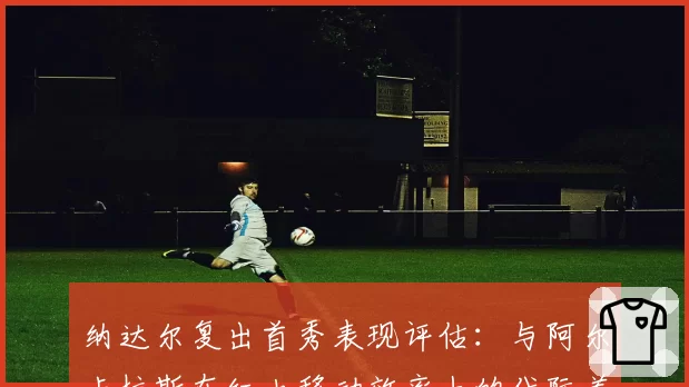 纳达尔复出首秀表现评估:与阿尔卡拉斯在红土移动效率上的代际差异