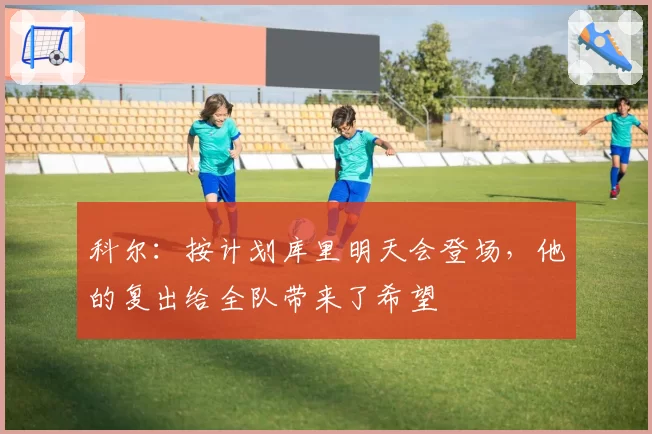 科尔:按计划库里明天会登场,他的复出给全队带来了希望