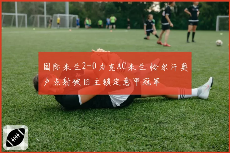 国际米兰2-0力克AC米兰 恰尔汗奥卢点射破旧主锁定意甲冠军