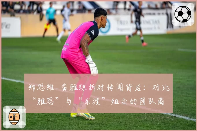 郑思维_黄雅琼拆对传闻背后：对比“雅思”与“东渡”组合的团队商业价值与续约优先级
