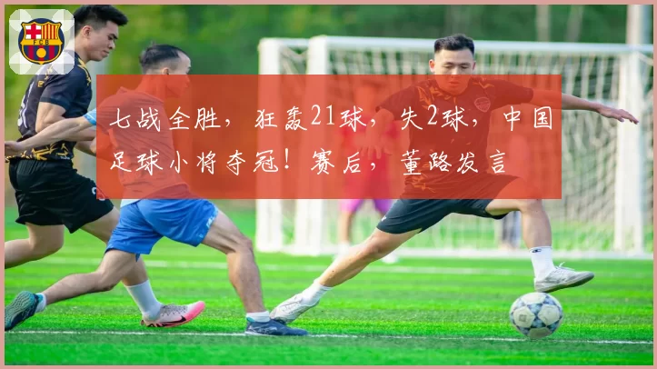 七战全胜，狂轰21球，失2球，中国足球小将夺冠！赛后，董路发言