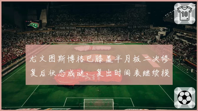 尤文图斯博格巴膝盖半月板二次修复后状态成谜，复出时间表继续模糊化