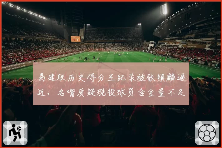 易建联历史得分王纪录被张镇麟逼近,名嘴质疑现役球员含金量不足