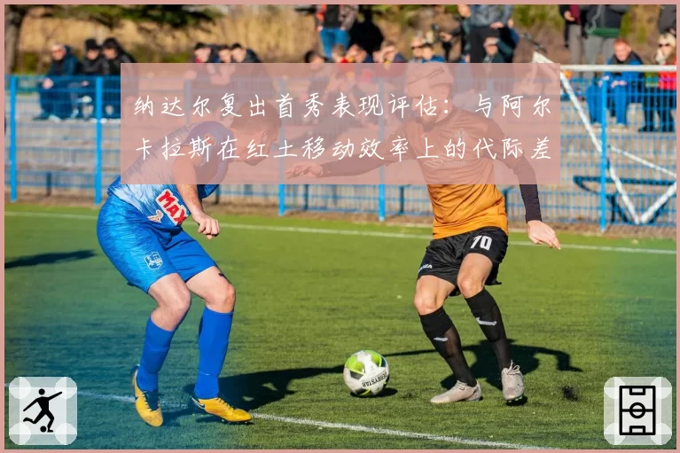 纳达尔复出首秀表现评估:与阿尔卡拉斯在红土移动效率上的代际差异