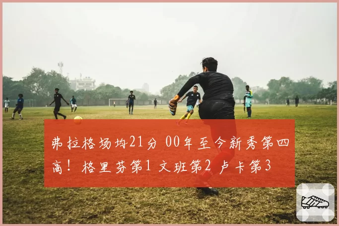 弗拉格场均21分 00年至今新秀第四高!格里芬第1 文班第2 卢卡第3