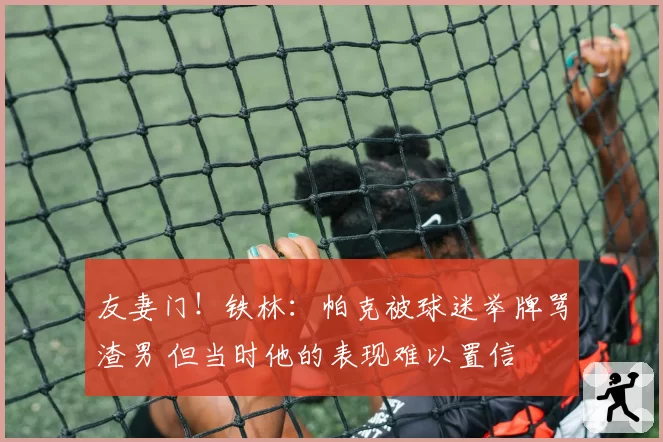 友妻门!铁林:帕克被球迷举牌骂渣男 但当时他的表现难以置信
