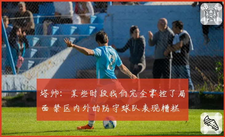 塔帅:某些时段我们完全掌控了局面 禁区内外的防守球队表现糟糕