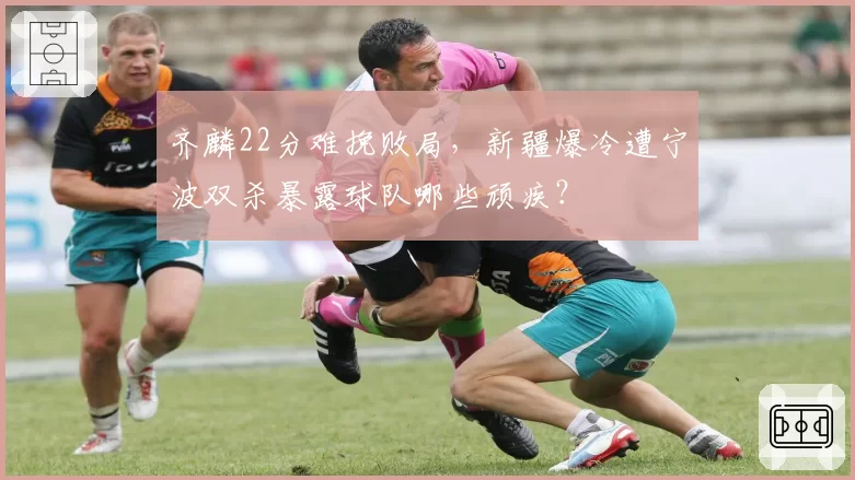 齐麟22分难挽败局，新疆爆冷遭宁波双杀暴露球队哪些顽疾？