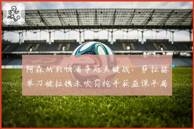阿森纳利物浦争冠关键战,萨拉赫单刀被拉拽未吹罚枪手获益保平局?
