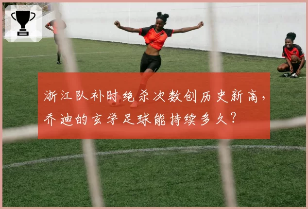 浙江队补时绝杀次数创历史新高，乔迪的玄学足球能持续多久？