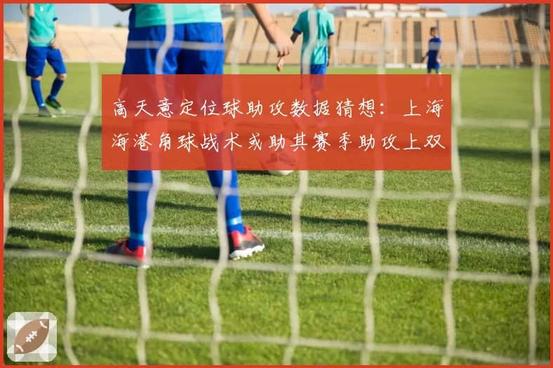 高天意定位球助攻数据猜想:上海海港角球战术或助其赛季助攻上双