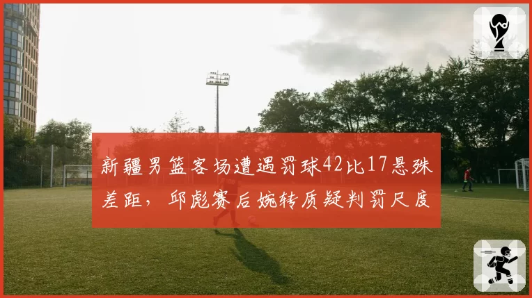 新疆男篮客场遭遇罚球42比17悬殊差距,邱彪赛后婉转质疑判罚尺度