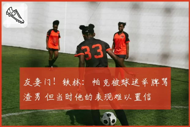 友妻门!铁林:帕克被球迷举牌骂渣男 但当时他的表现难以置信