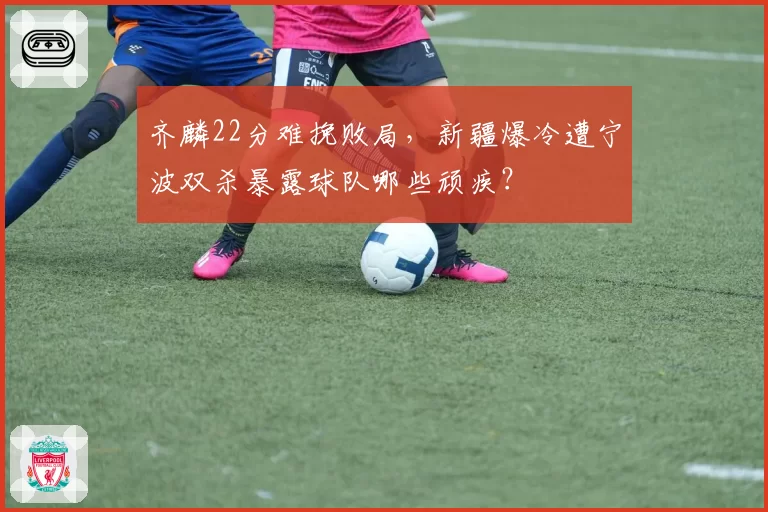 齐麟22分难挽败局，新疆爆冷遭宁波双杀暴露球队哪些顽疾？