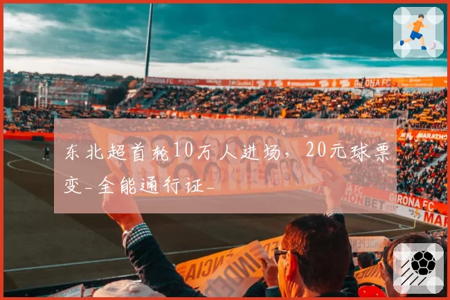 东北超首轮10万人进场，20元球票变_全能通行证_