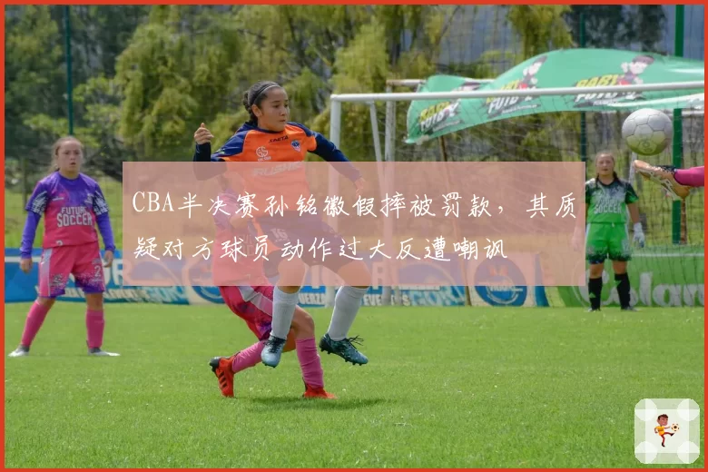 CBA半决赛孙铭徽假摔被罚款,其质疑对方球员动作过大反遭嘲讽