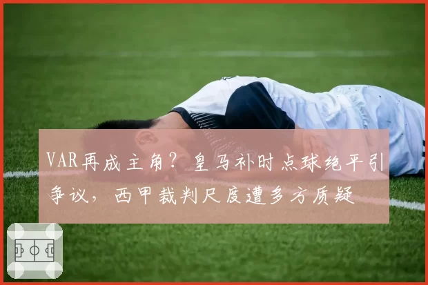 VAR再成主角?皇马补时点球绝平引争议,西甲裁判尺度遭多方质疑
