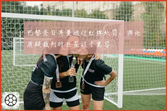 巴黎圣日耳曼逃过红牌处罚,舆论质疑裁判对巨星过于宽容