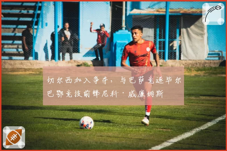 切尔西加入争夺,与巴萨竞逐毕尔巴鄂竞技前锋尼科·威廉姆斯