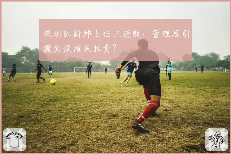 深圳队新帅上任三连败，管理层引援失误谁来担责？