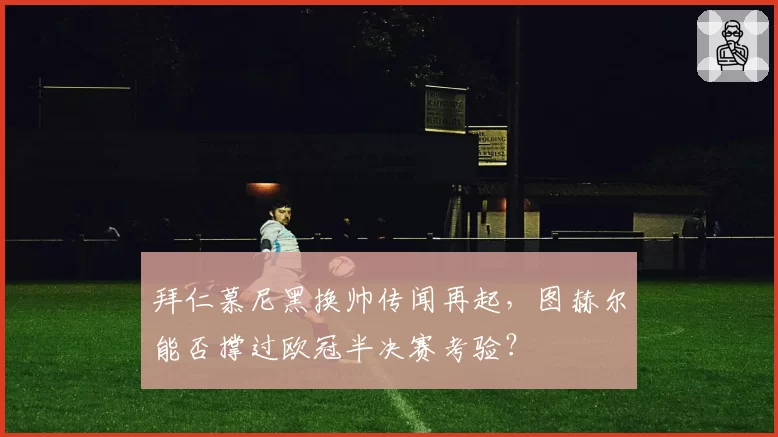 拜仁慕尼黑换帅传闻再起，图赫尔能否撑过欧冠半决赛考验？