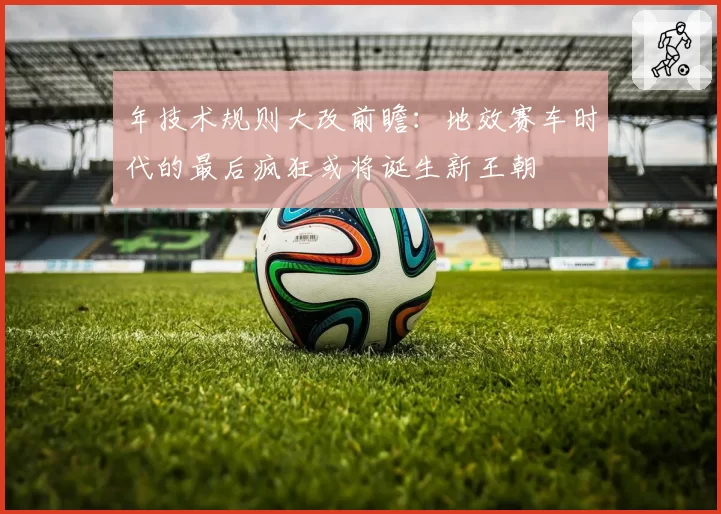 年技术规则大改前瞻:地效赛车时代的最后疯狂或将诞生新王朝