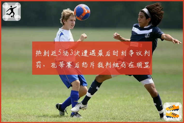热刺近5场3次遭遇最后时刻争议判罚，孔蒂赛后怒斥裁判组存在明显倾向性