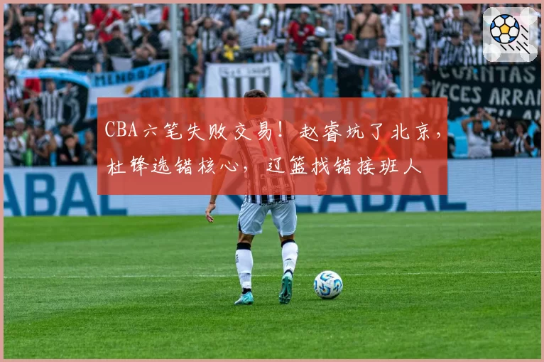 CBA六笔失败交易！赵睿坑了北京，杜锋选错核心，辽篮找错接班人