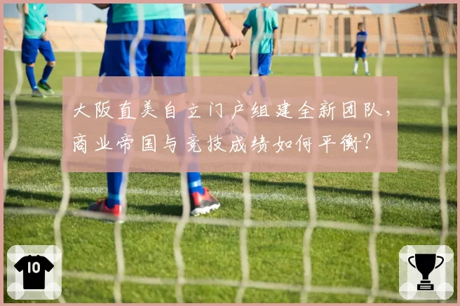 大阪直美自立门户组建全新团队,商业帝国与竞技成绩如何平衡?
