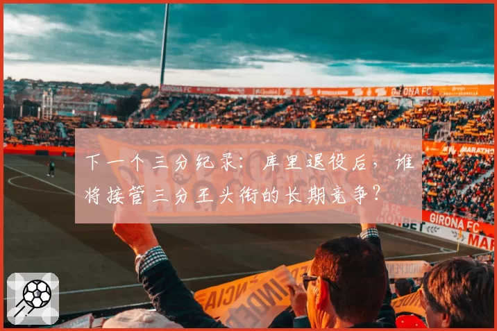 下一个三分纪录：库里退役后，谁将接管三分王头衔的长期竞争？