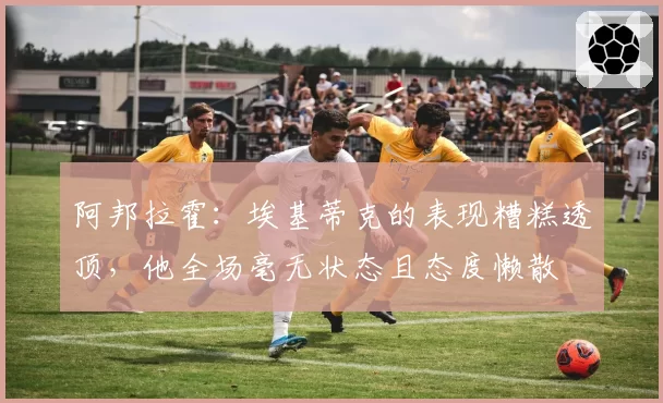 阿邦拉霍:埃基蒂克的表现糟糕透顶,他全场毫无状态且态度懒散
