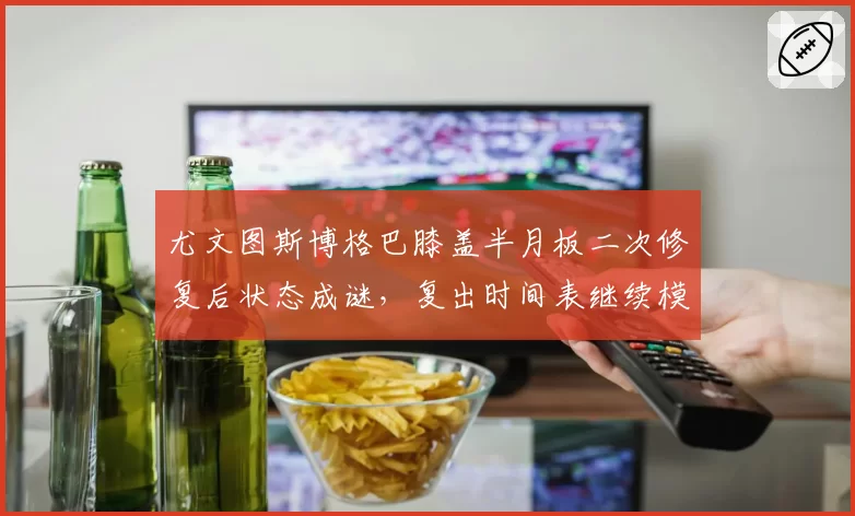 尤文图斯博格巴膝盖半月板二次修复后状态成谜，复出时间表继续模糊化