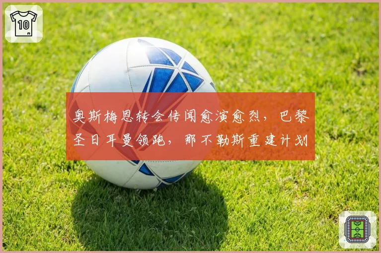 奥斯梅恩转会传闻愈演愈烈,巴黎圣日耳曼领跑,那不勒斯重建计划。