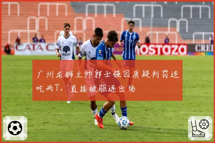 广州龙狮主帅郭士强因质疑判罚连吃两T，直接被驱逐出场