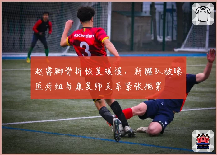 赵睿脚骨折恢复缓慢，新疆队被曝医疗组与康复师关系紧张拖累