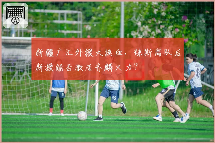 新疆广汇外援大换血，琼斯离队后新援能否激活齐麟火力？