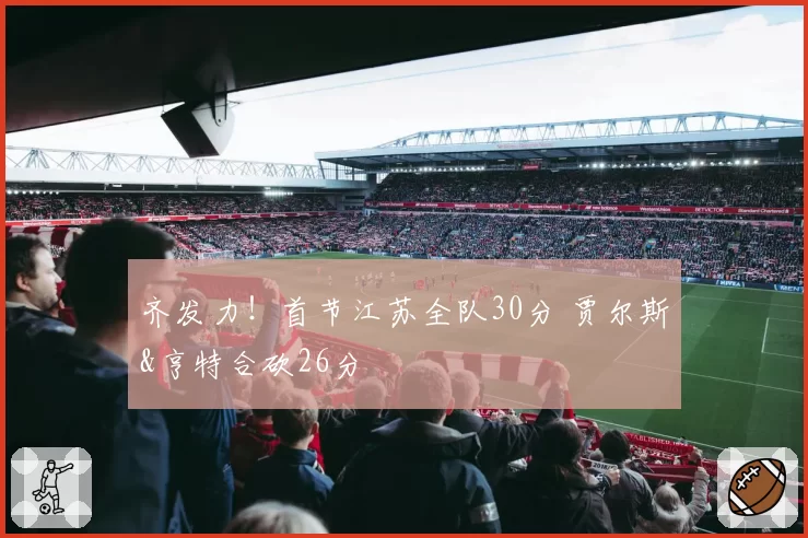 齐发力！首节江苏全队30分 贾尔斯&亨特合砍26分